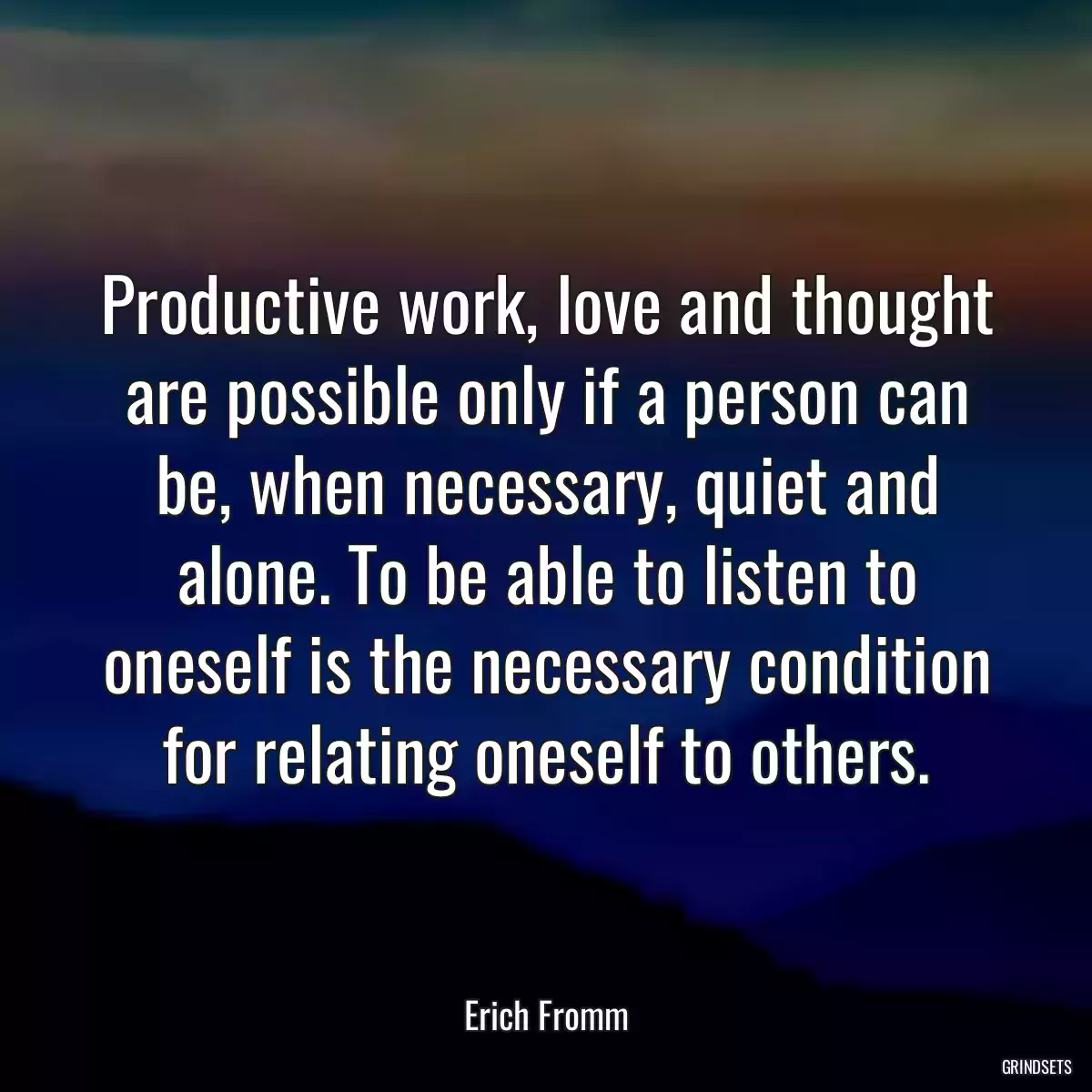 Productive work, love and thought are possible only if a person can be, when necessary, quiet and alone. To be able to listen to oneself is the necessary condition for relating oneself to others.