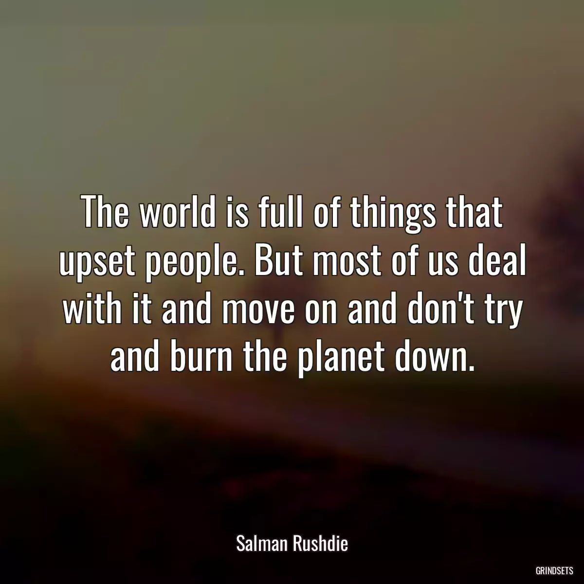 The world is full of things that upset people. But most of us deal with it and move on and don\'t try and burn the planet down.