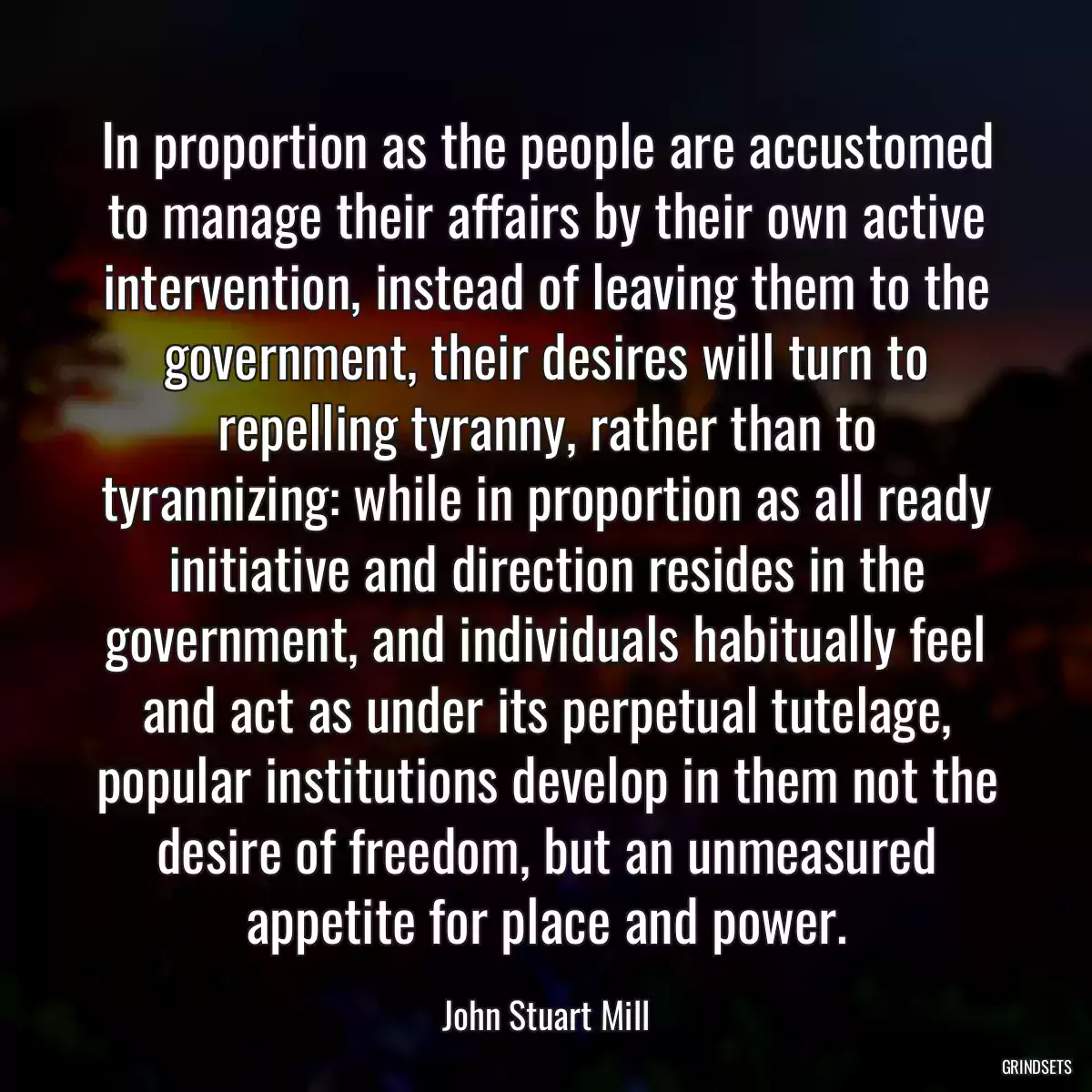 In proportion as the people are accustomed to manage their affairs by their own active intervention, instead of leaving them to the government, their desires will turn to repelling tyranny, rather than to tyrannizing: while in proportion as all ready initiative and direction resides in the government, and individuals habitually feel and act as under its perpetual tutelage, popular institutions develop in them not the desire of freedom, but an unmeasured appetite for place and power.