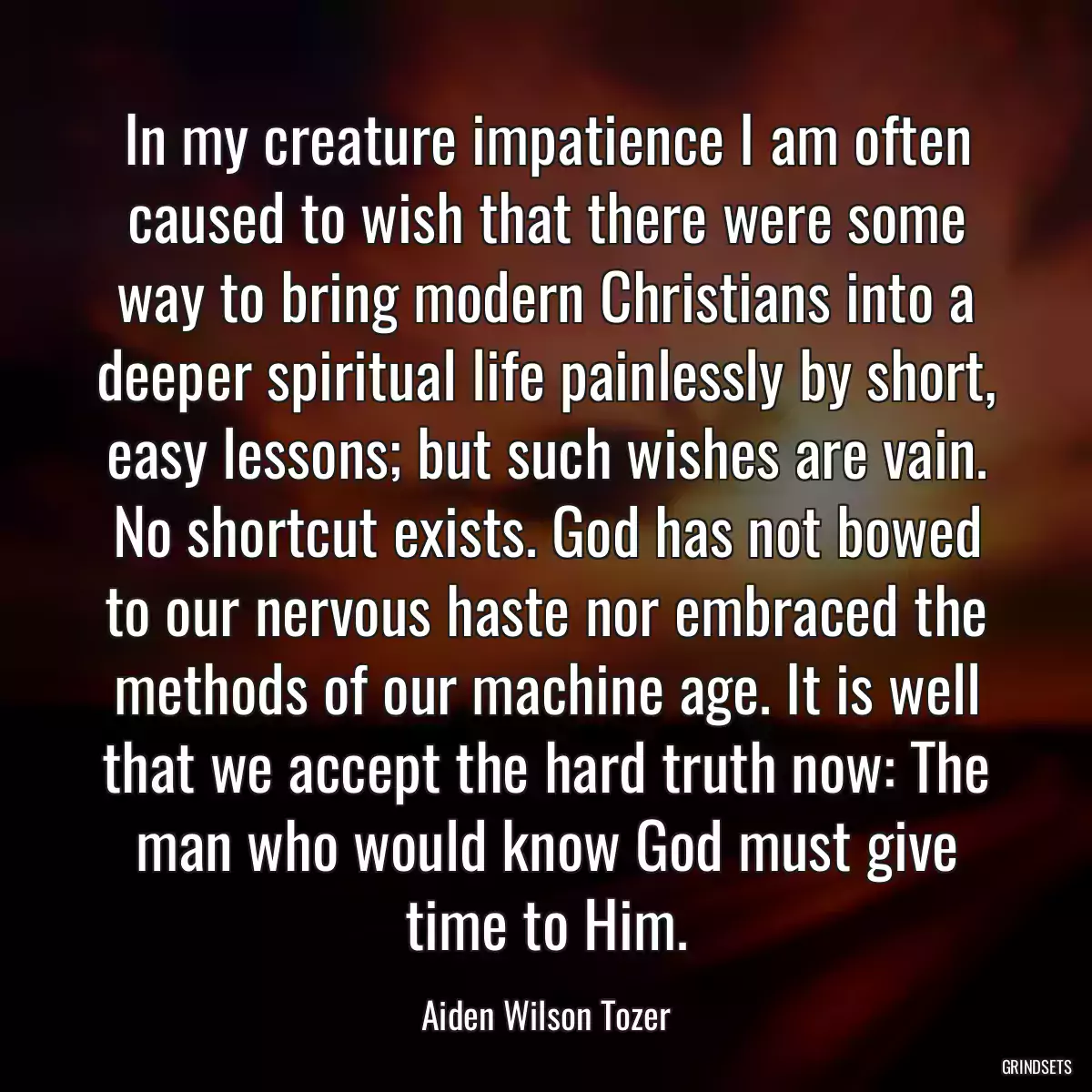 In my creature impatience I am often caused to wish that there were some way to bring modern Christians into a deeper spiritual life painlessly by short, easy lessons; but such wishes are vain. No shortcut exists. God has not bowed to our nervous haste nor embraced the methods of our machine age. It is well that we accept the hard truth now: The man who would know God must give time to Him.