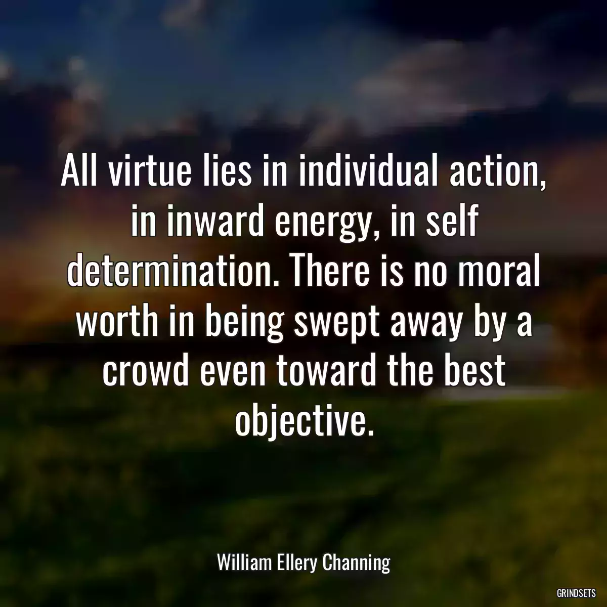 All virtue lies in individual action, in inward energy, in self determination. There is no moral worth in being swept away by a crowd even toward the best objective.