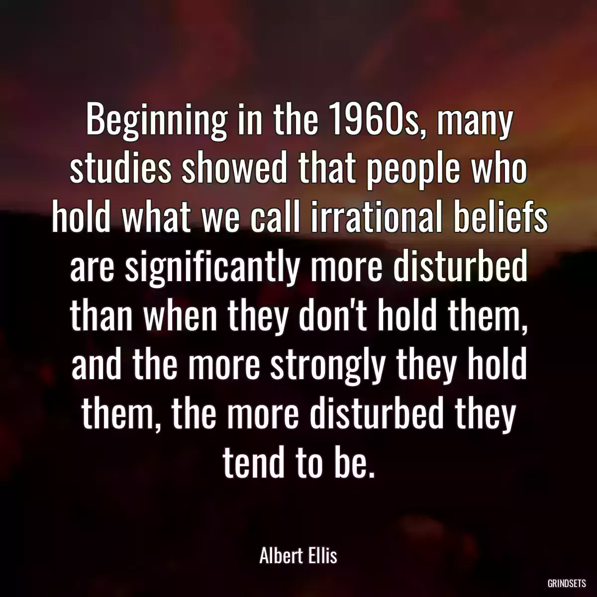 Beginning in the 1960s, many studies showed that people who hold what we call irrational beliefs are significantly more disturbed than when they don\'t hold them, and the more strongly they hold them, the more disturbed they tend to be.