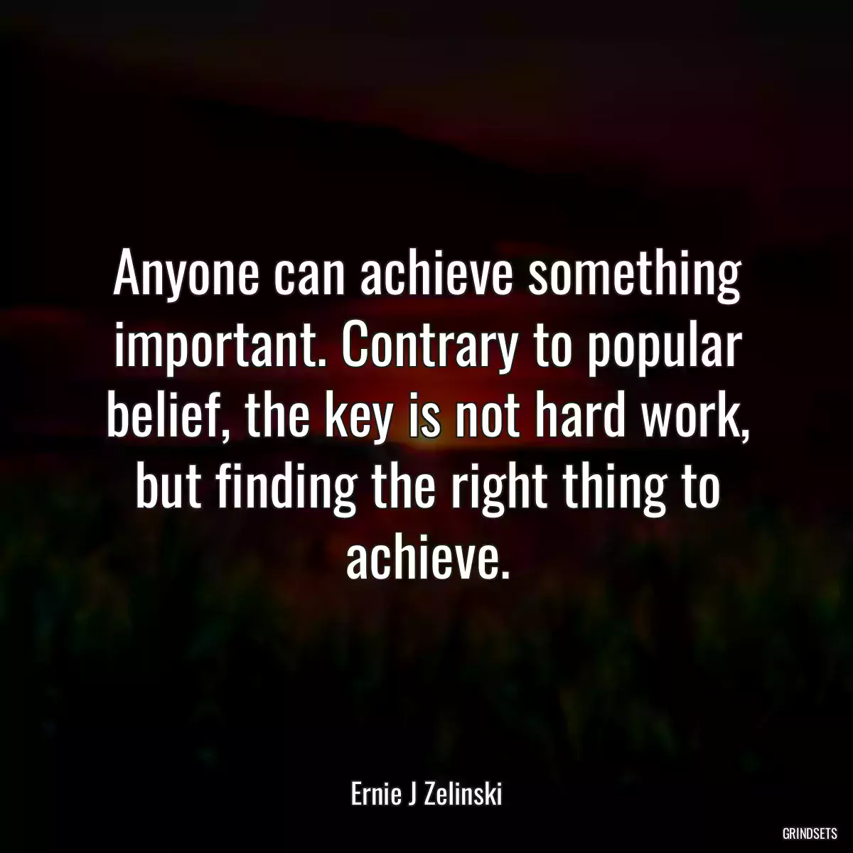 Anyone can achieve something important. Contrary to popular belief, the key is not hard work, but finding the right thing to achieve.