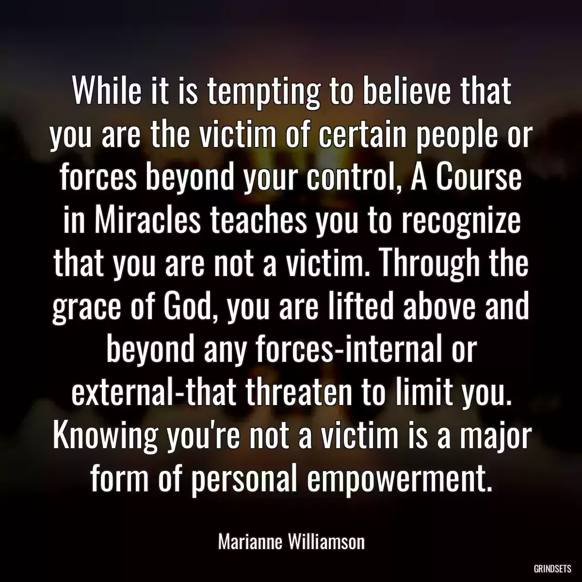 While it is tempting to believe that you are the victim of certain people or forces beyond your control, A Course in Miracles teaches you to recognize that you are not a victim. Through the grace of God, you are lifted above and beyond any forces-internal or external-that threaten to limit you. Knowing you\'re not a victim is a major form of personal empowerment.