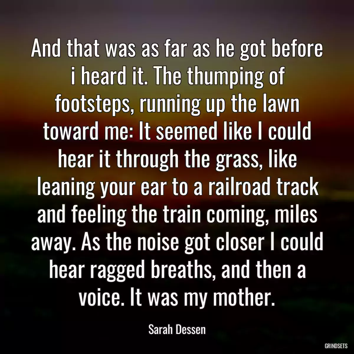 And that was as far as he got before i heard it. The thumping of footsteps, running up the lawn toward me: It seemed like I could hear it through the grass, like leaning your ear to a railroad track and feeling the train coming, miles away. As the noise got closer I could hear ragged breaths, and then a voice. It was my mother.