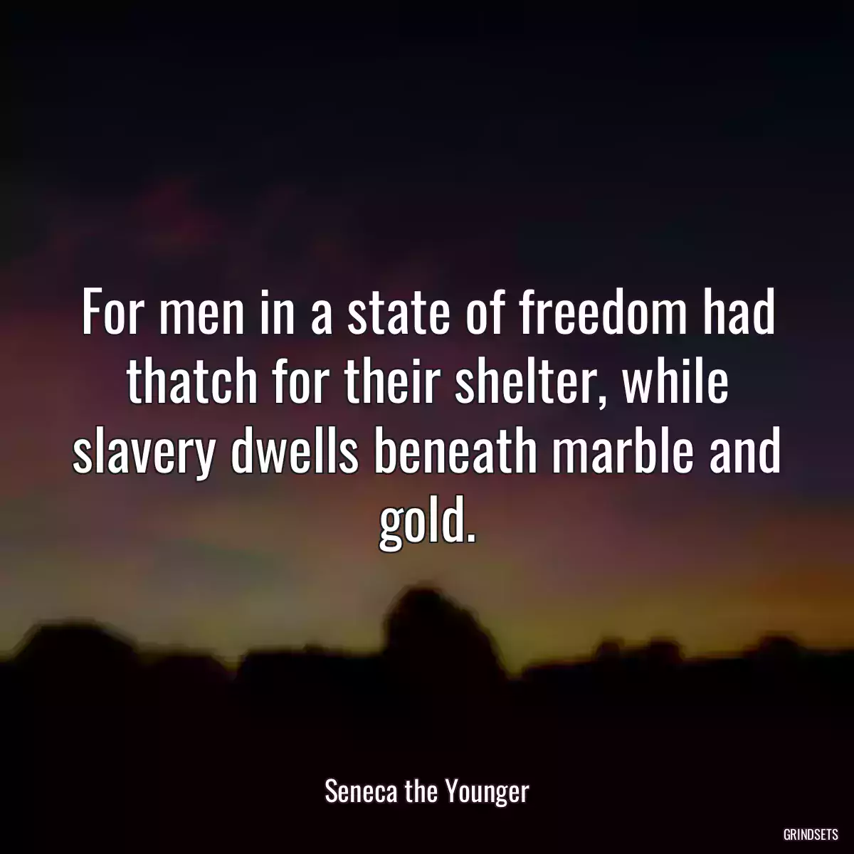 For men in a state of freedom had thatch for their shelter, while slavery dwells beneath marble and gold.