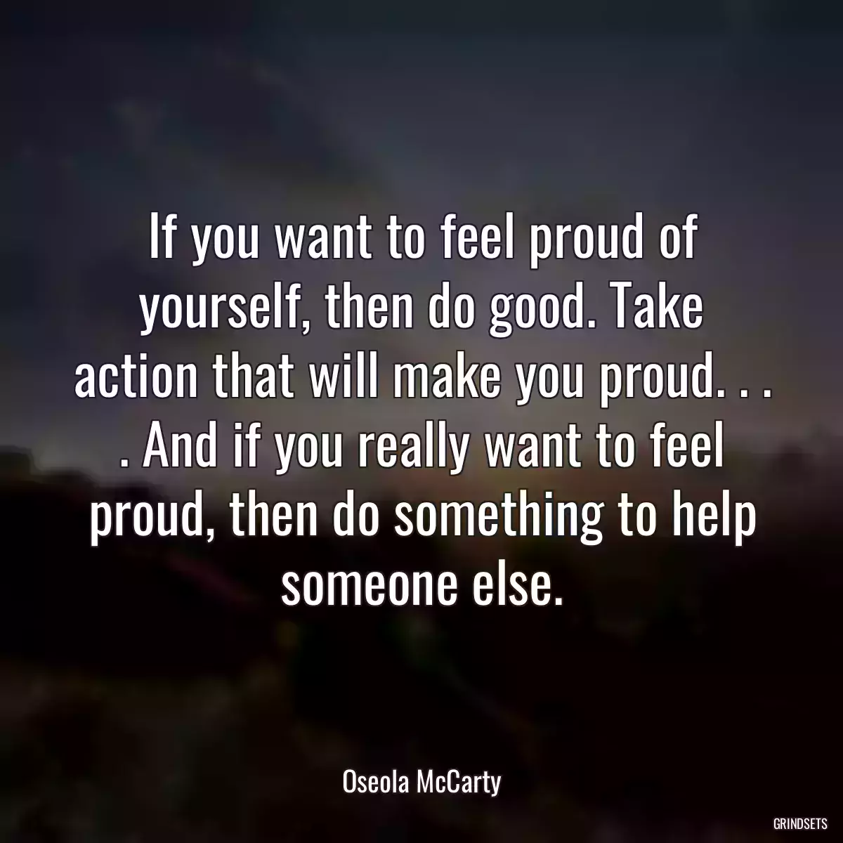 If you want to feel proud of yourself, then do good. Take action that will make you proud. . . . And if you really want to feel proud, then do something to help someone else.