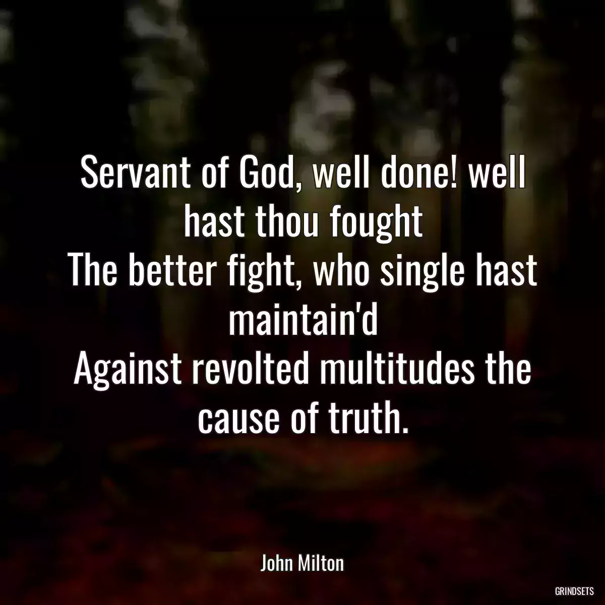 Servant of God, well done! well hast thou fought
The better fight, who single hast maintain\'d
Against revolted multitudes the cause of truth.