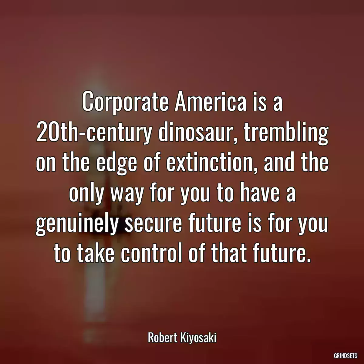 Corporate America is a 20th-century dinosaur, trembling on the edge of extinction, and the only way for you to have a genuinely secure future is for you to take control of that future.