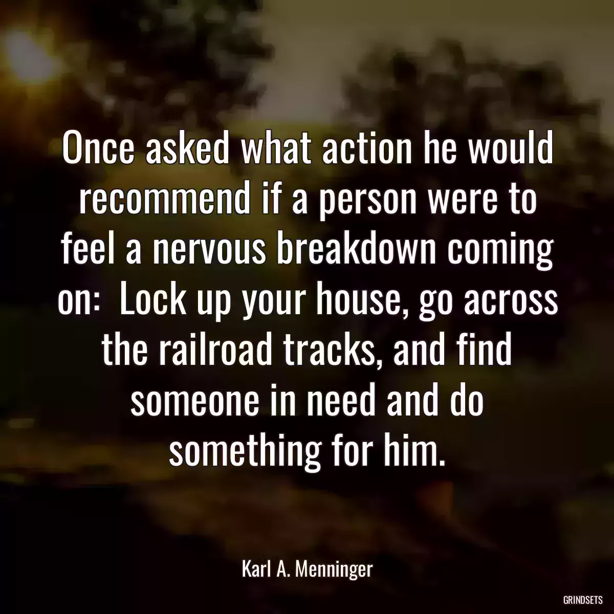 Once asked what action he would recommend if a person were to feel a nervous breakdown coming on:  Lock up your house, go across the railroad tracks, and find someone in need and do something for him.