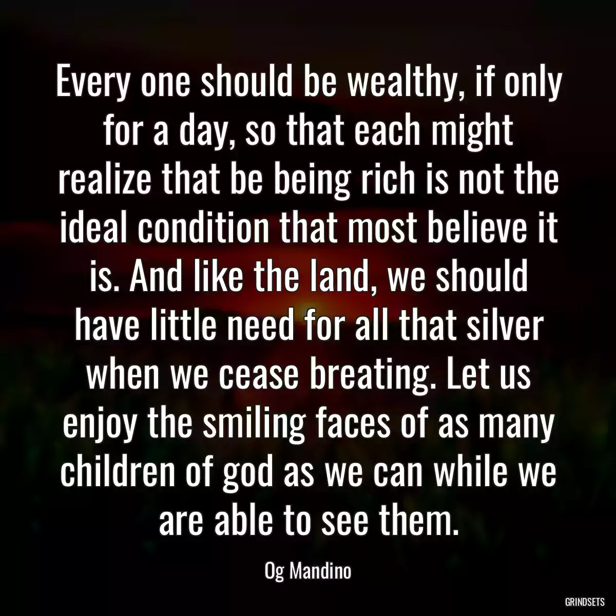 Every one should be wealthy, if only for a day, so that each might realize that be being rich is not the ideal condition that most believe it is. And like the land, we should have little need for all that silver when we cease breating. Let us enjoy the smiling faces of as many children of god as we can while we are able to see them.