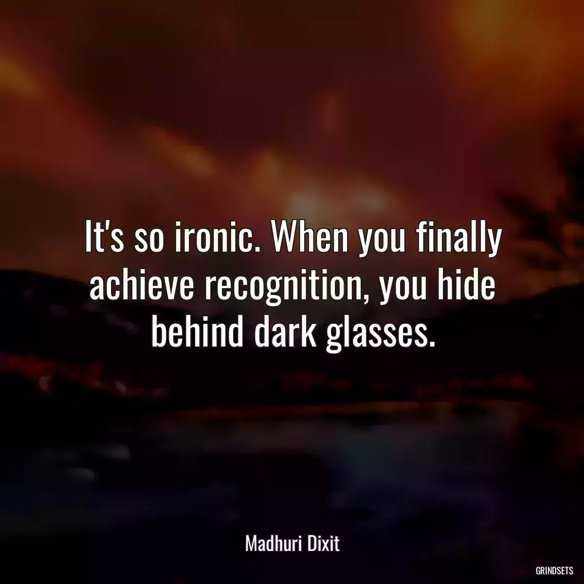 It\'s so ironic. When you finally achieve recognition, you hide behind dark glasses.