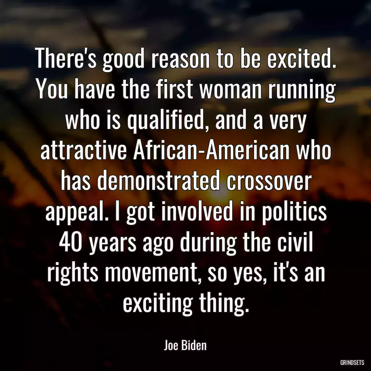 There\'s good reason to be excited. You have the first woman running who is qualified, and a very attractive African-American who has demonstrated crossover appeal. I got involved in politics 40 years ago during the civil rights movement, so yes, it\'s an exciting thing.