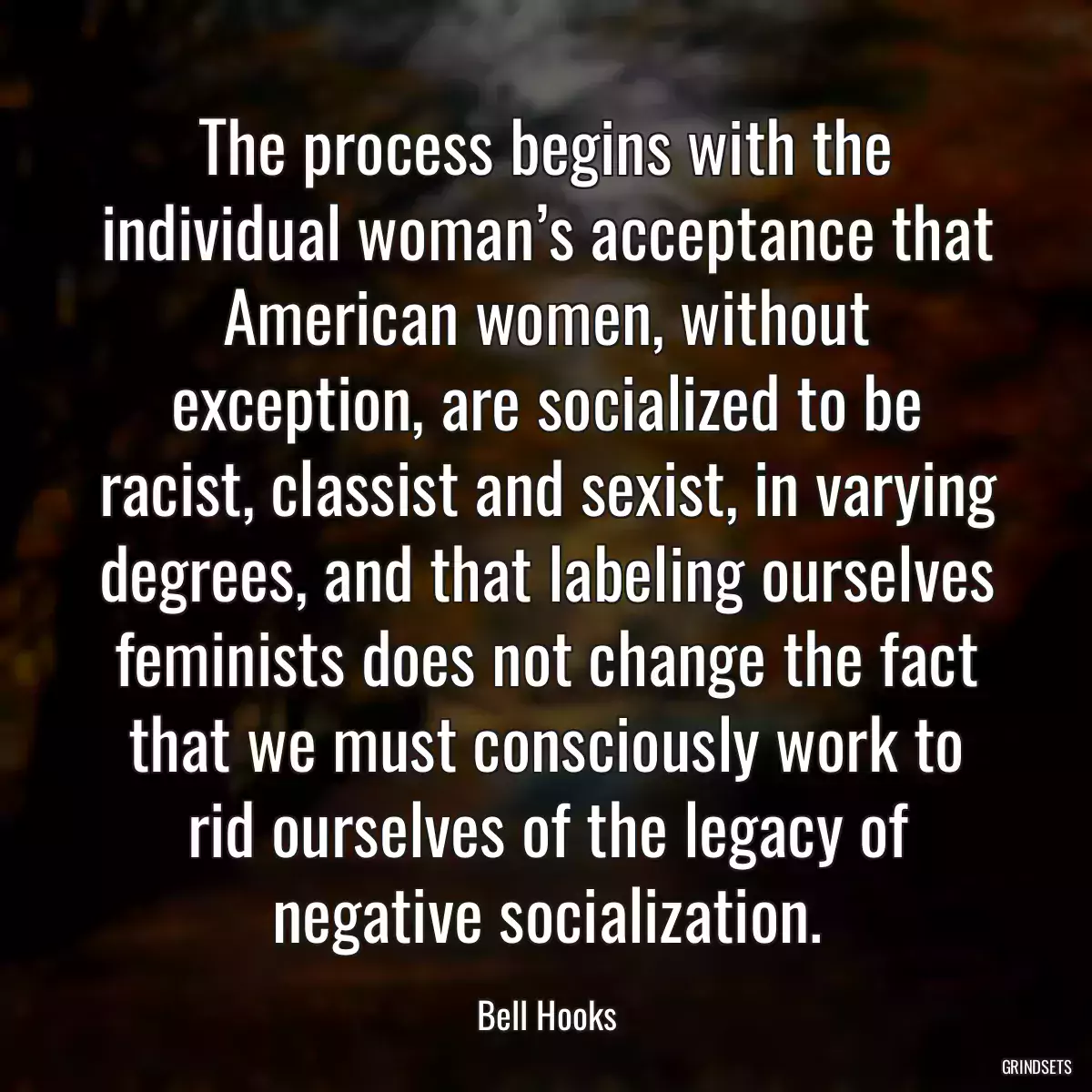 The process begins with the individual woman’s acceptance that American women, without exception, are socialized to be racist, classist and sexist, in varying degrees, and that labeling ourselves feminists does not change the fact that we must consciously work to rid ourselves of the legacy of negative socialization.