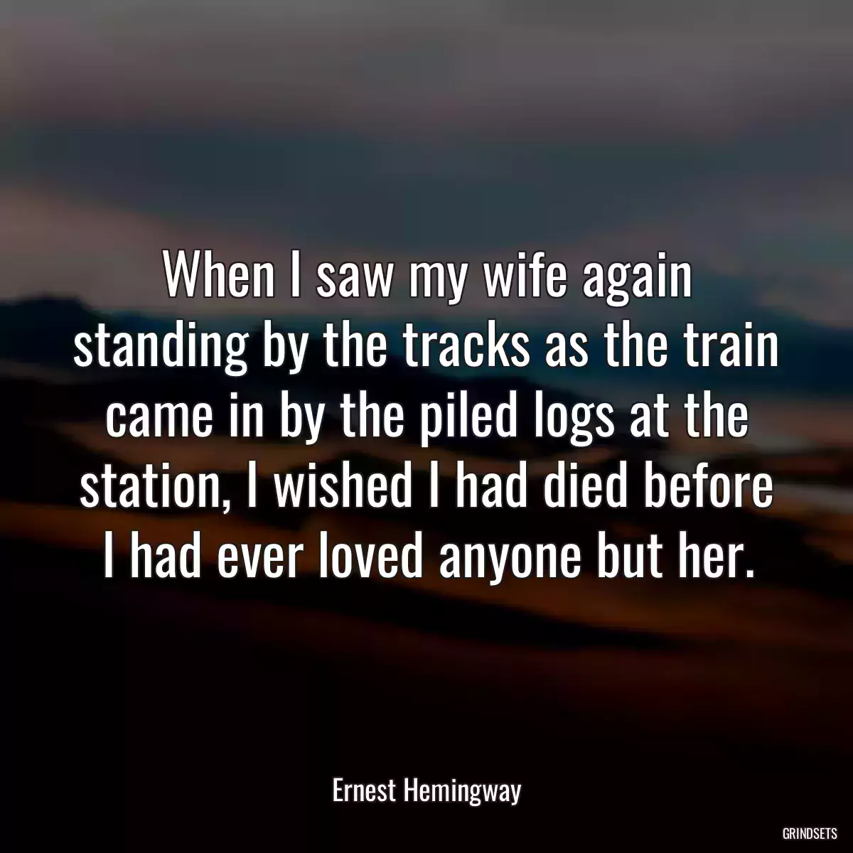 When I saw my wife again standing by the tracks as the train came in by the piled logs at the station, I wished I had died before I had ever loved anyone but her.