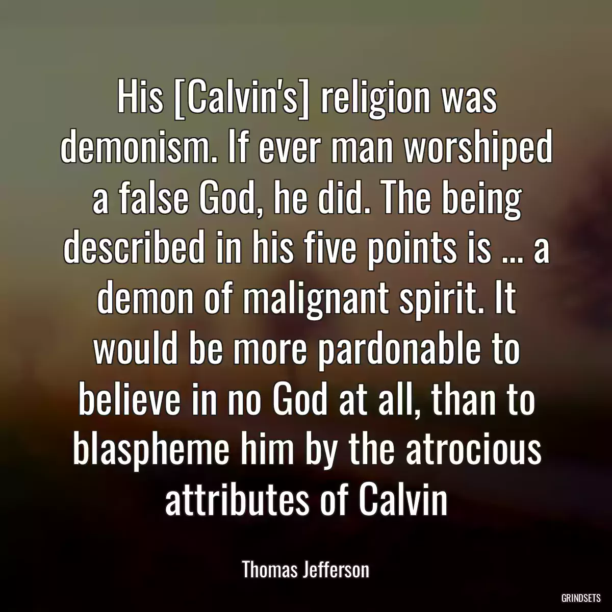 His [Calvin\'s] religion was demonism. If ever man worshiped a false God, he did. The being described in his five points is ... a demon of malignant spirit. It would be more pardonable to believe in no God at all, than to blaspheme him by the atrocious attributes of Calvin