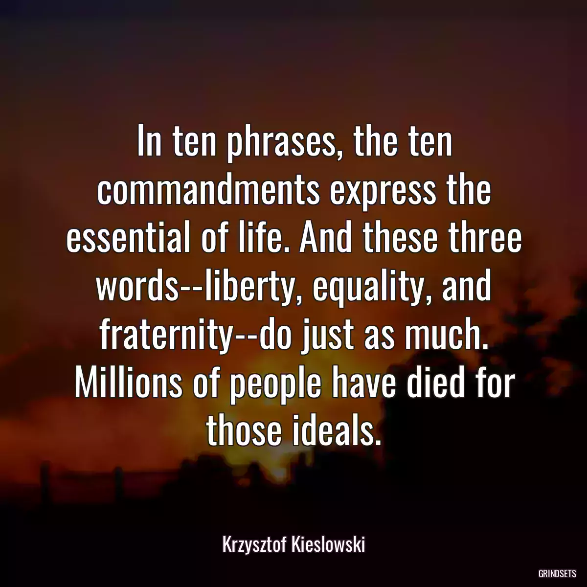 In ten phrases, the ten commandments express the essential of life. And these three words--liberty, equality, and fraternity--do just as much. Millions of people have died for those ideals.