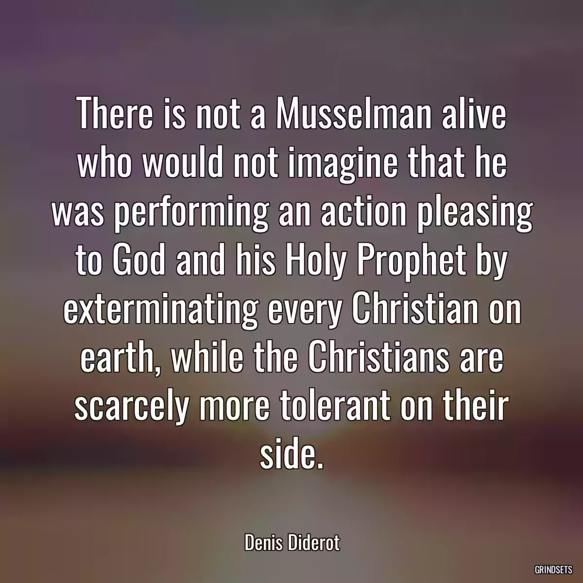 There is not a Musselman alive who would not imagine that he was performing an action pleasing to God and his Holy Prophet by exterminating every Christian on earth, while the Christians are scarcely more tolerant on their side.