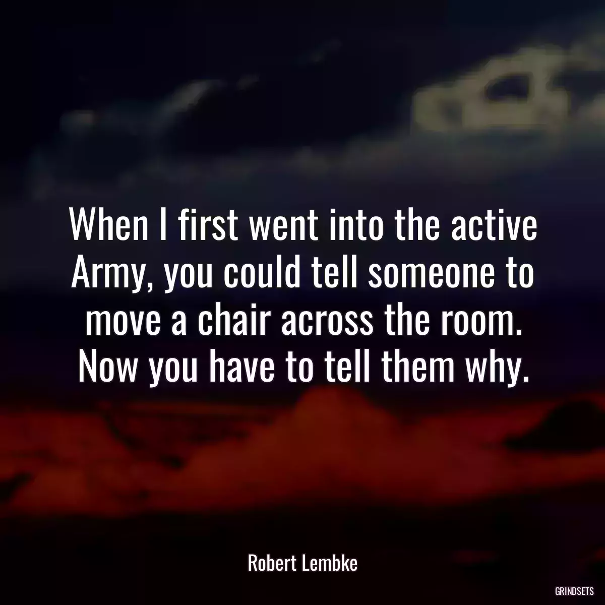 When I first went into the active Army, you could tell someone to move a chair across the room. Now you have to tell them why.