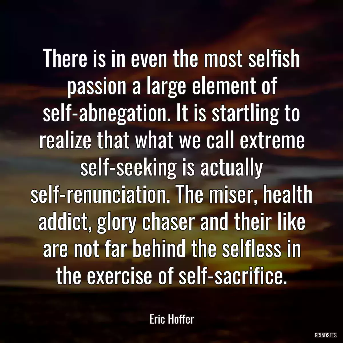 There is in even the most selfish passion a large element of self-abnegation. It is startling to realize that what we call extreme self-seeking is actually self-renunciation. The miser, health addict, glory chaser and their like are not far behind the selfless in the exercise of self-sacrifice.