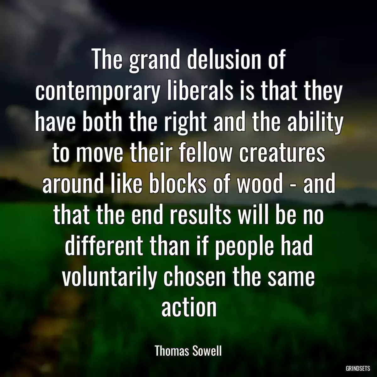 The grand delusion of contemporary liberals is that they have both the right and the ability to move their fellow creatures around like blocks of wood - and that the end results will be no different than if people had voluntarily chosen the same action