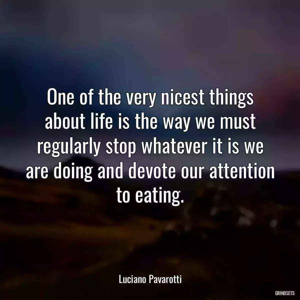 One of the very nicest things about life is the way we must regularly stop whatever it is we are doing and devote our attention to eating.