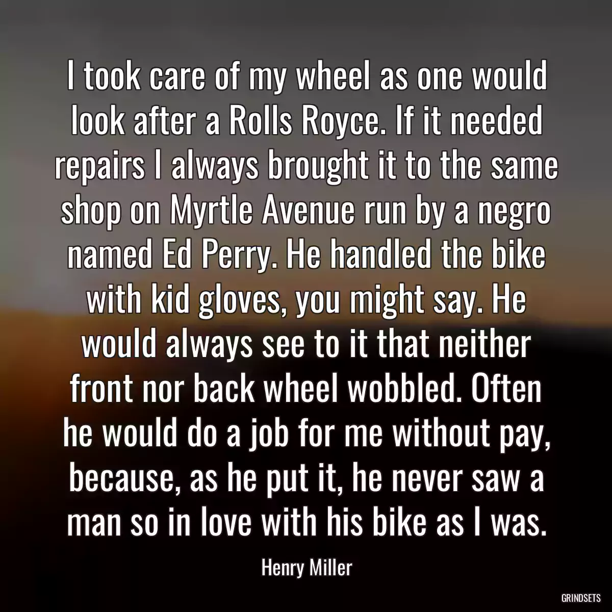 I took care of my wheel as one would look after a Rolls Royce. If it needed repairs I always brought it to the same shop on Myrtle Avenue run by a negro named Ed Perry. He handled the bike with kid gloves, you might say. He would always see to it that neither front nor back wheel wobbled. Often he would do a job for me without pay, because, as he put it, he never saw a man so in love with his bike as I was.