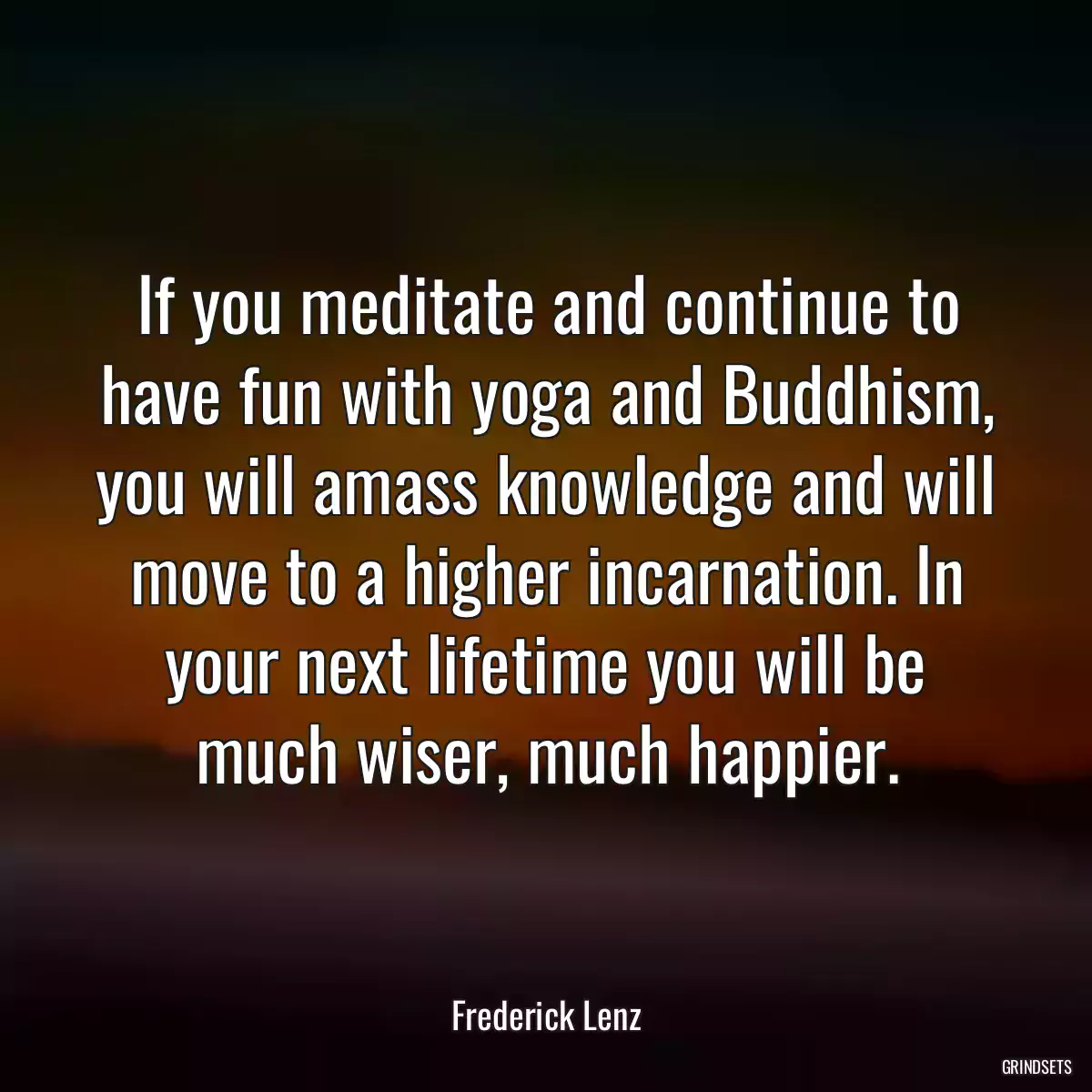 If you meditate and continue to have fun with yoga and Buddhism, you will amass knowledge and will move to a higher incarnation. In your next lifetime you will be much wiser, much happier.