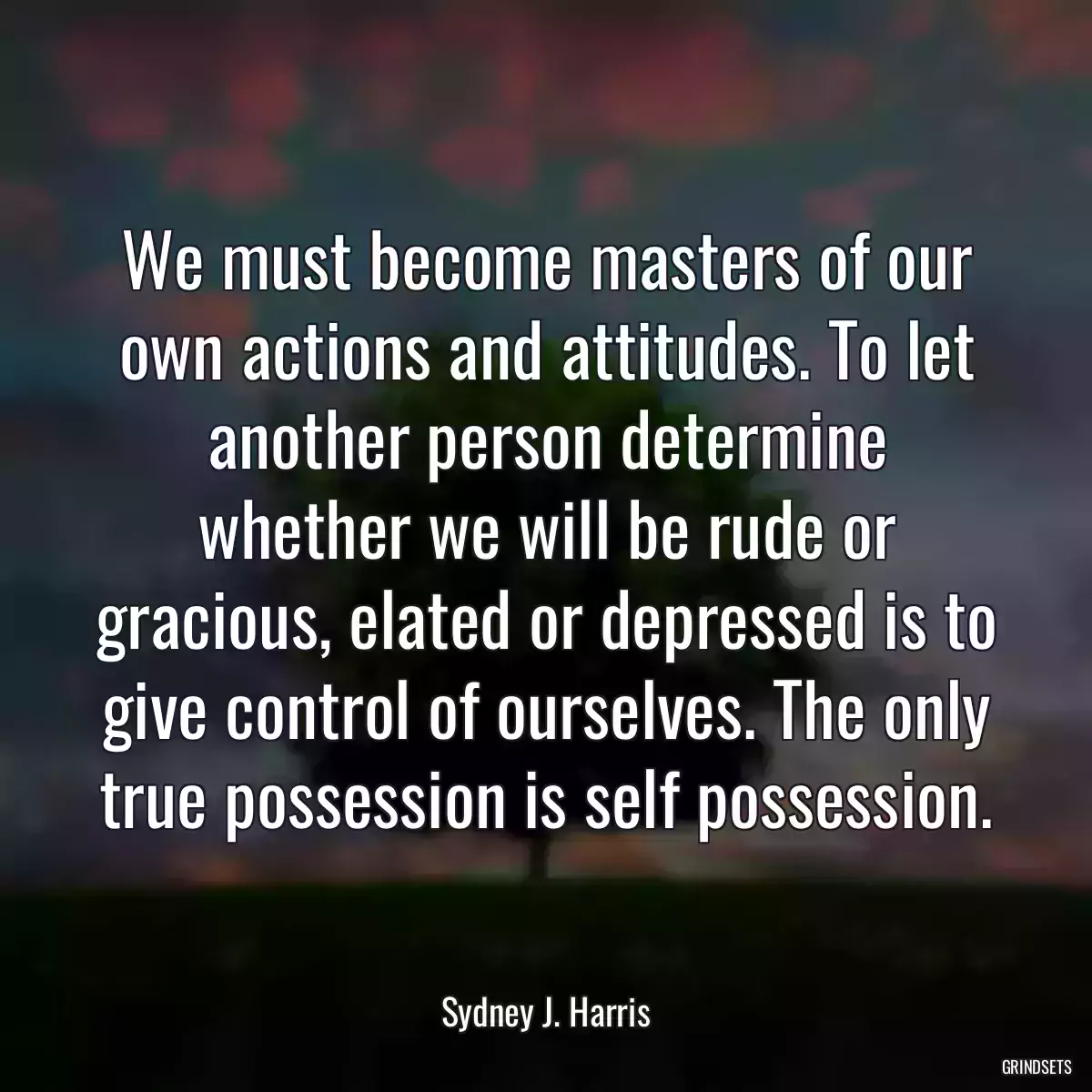 We must become masters of our own actions and attitudes. To let another person determine whether we will be rude or gracious, elated or depressed is to give control of ourselves. The only true possession is self possession.