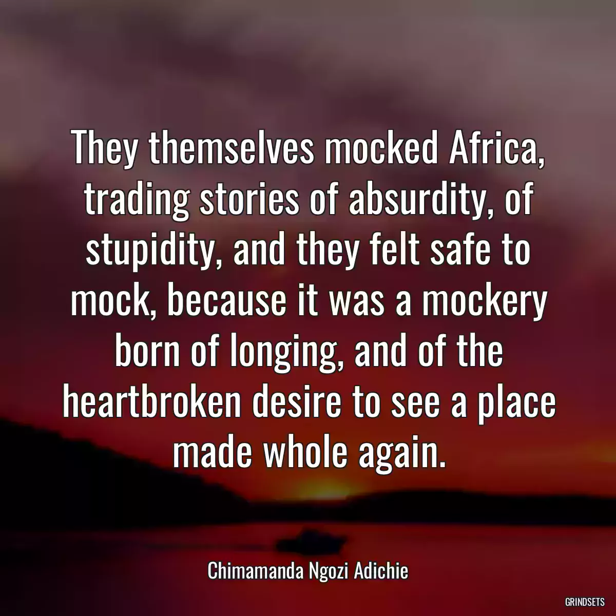 They themselves mocked Africa, trading stories of absurdity, of stupidity, and they felt safe to mock, because it was a mockery born of longing, and of the heartbroken desire to see a place made whole again.