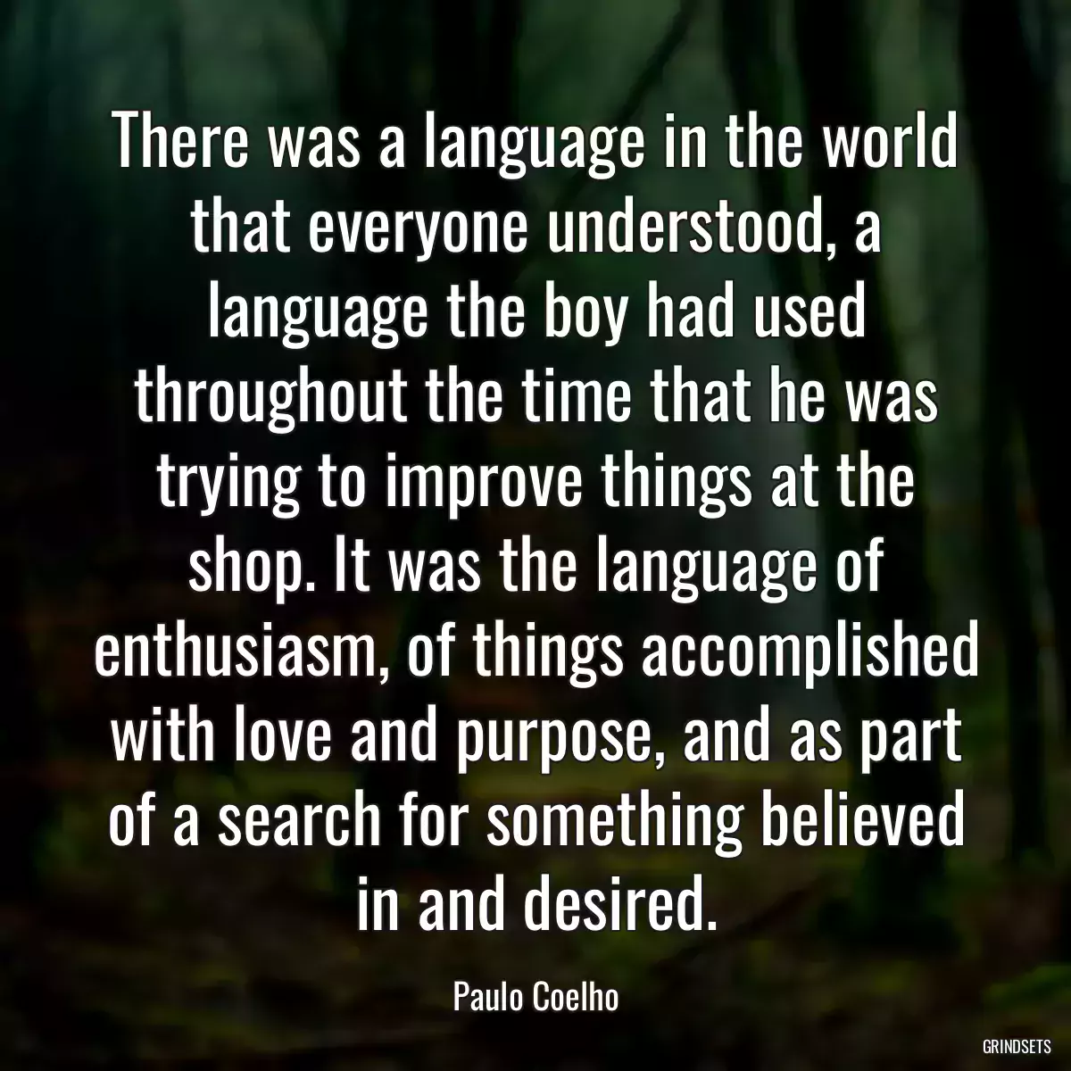 There was a language in the world that everyone understood, a language the boy had used throughout the time that he was trying to improve things at the shop. It was the language of enthusiasm, of things accomplished with love and purpose, and as part of a search for something believed in and desired.