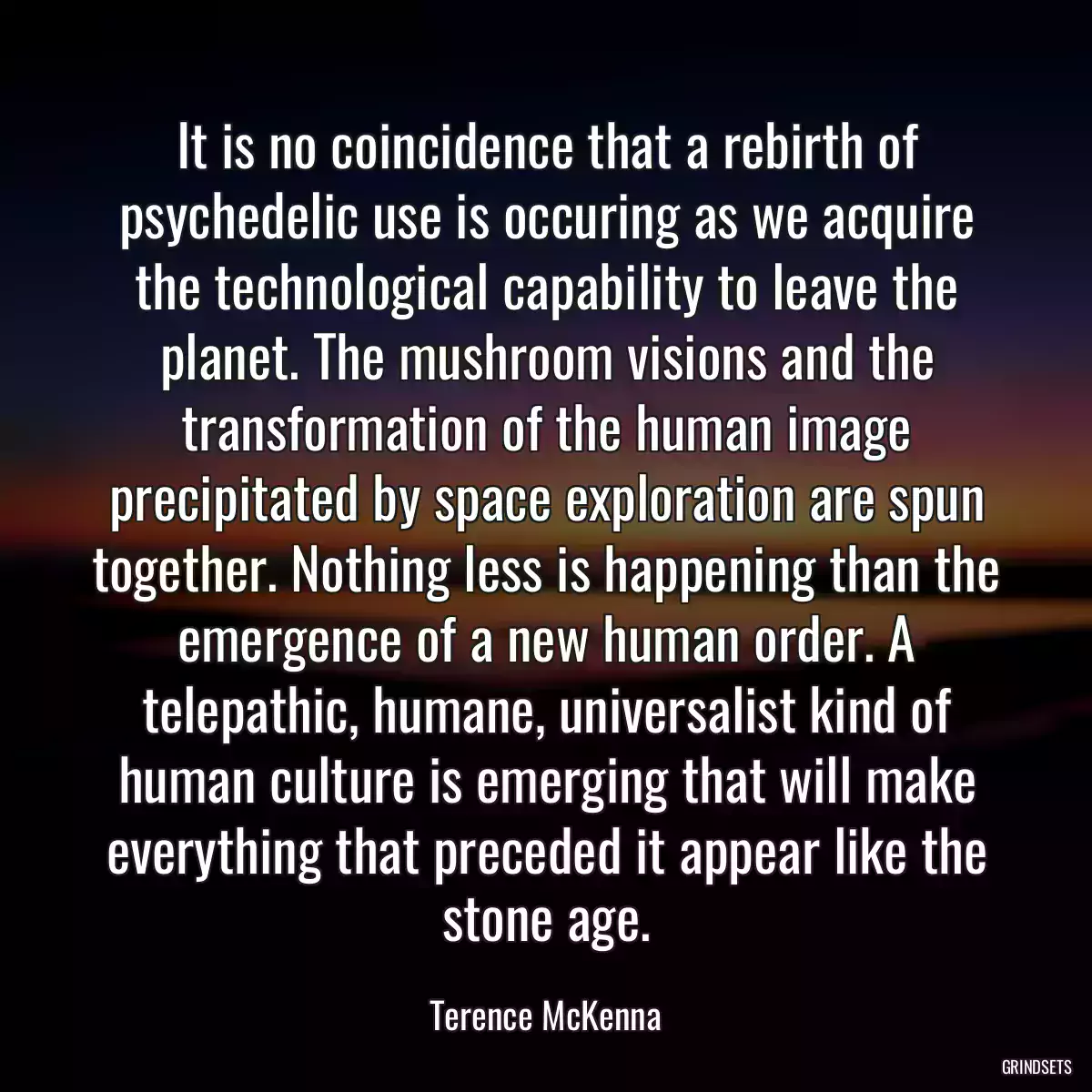 It is no coincidence that a rebirth of psychedelic use is occuring as we acquire the technological capability to leave the planet. The mushroom visions and the transformation of the human image precipitated by space exploration are spun together. Nothing less is happening than the emergence of a new human order. A telepathic, humane, universalist kind of human culture is emerging that will make everything that preceded it appear like the stone age.