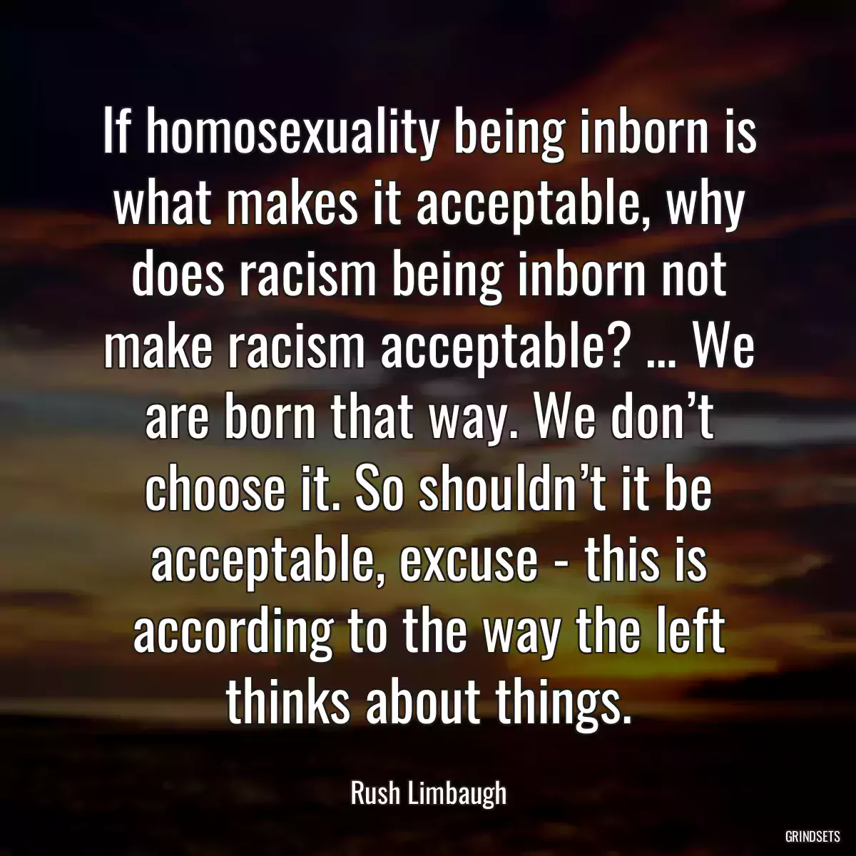 If homosexuality being inborn is what makes it acceptable, why does racism being inborn not make racism acceptable? … We are born that way. We don’t choose it. So shouldn’t it be acceptable, excuse - this is according to the way the left thinks about things.