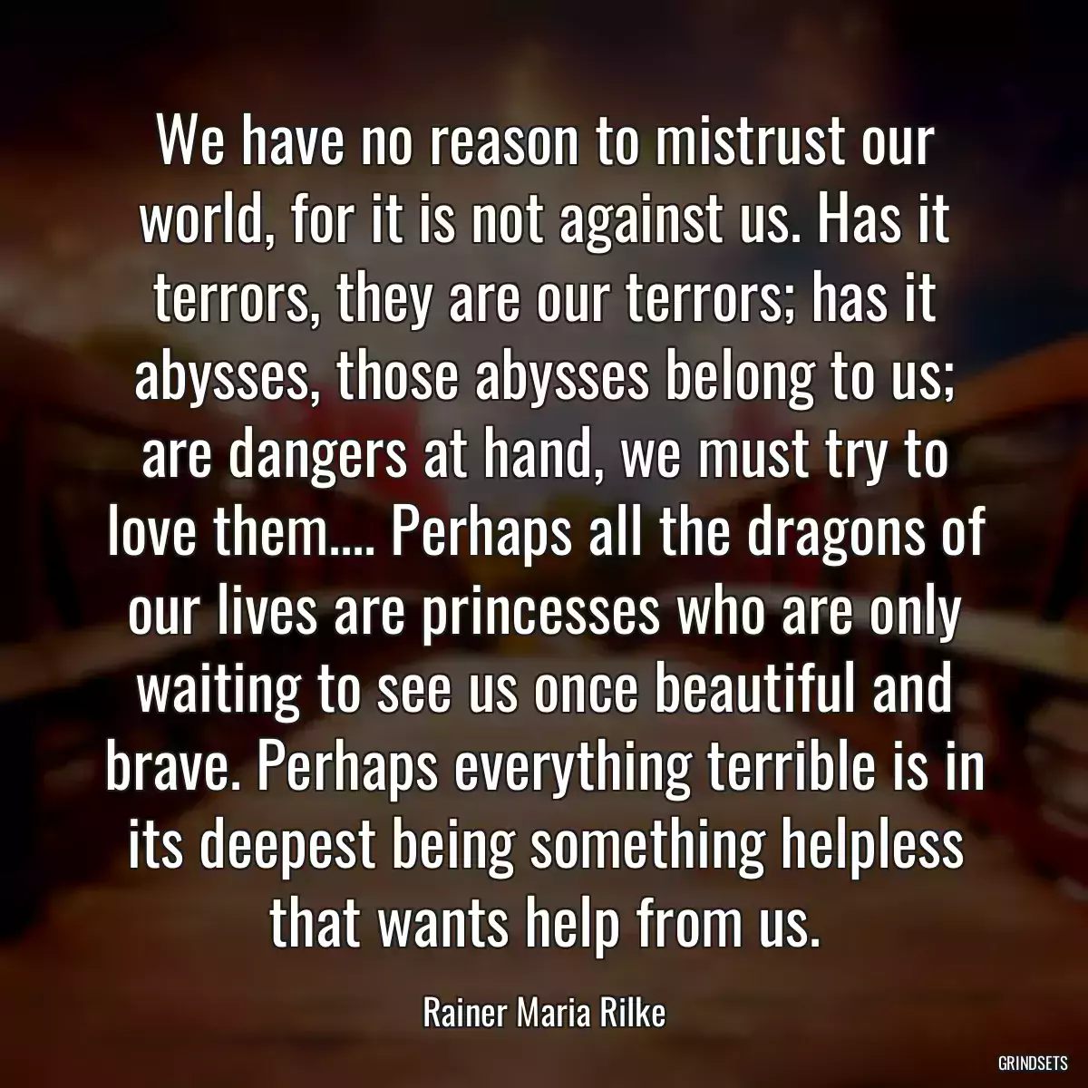 We have no reason to mistrust our world, for it is not against us. Has it terrors, they are our terrors; has it abysses, those abysses belong to us; are dangers at hand, we must try to love them.... Perhaps all the dragons of our lives are princesses who are only waiting to see us once beautiful and brave. Perhaps everything terrible is in its deepest being something helpless that wants help from us.