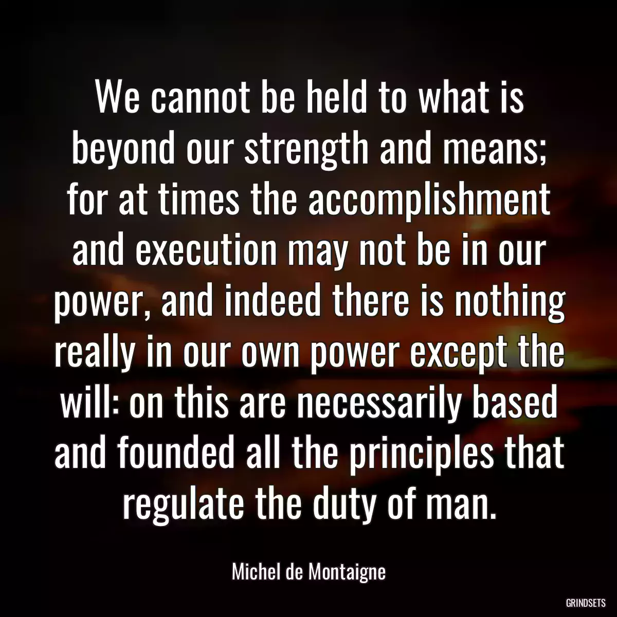 We cannot be held to what is beyond our strength and means; for at times the accomplishment and execution may not be in our power, and indeed there is nothing really in our own power except the will: on this are necessarily based and founded all the principles that regulate the duty of man.