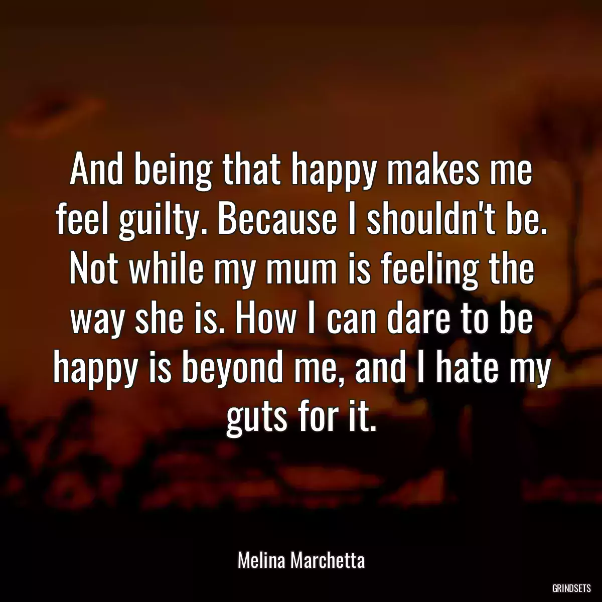 And being that happy makes me feel guilty. Because I shouldn\'t be. Not while my mum is feeling the way she is. How I can dare to be happy is beyond me, and I hate my guts for it.