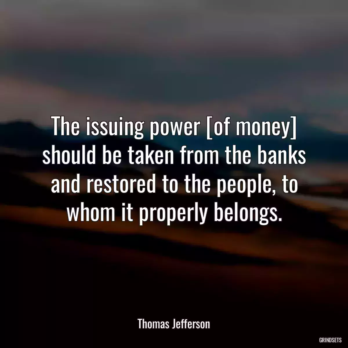 The issuing power [of money] should be taken from the banks and restored to the people, to whom it properly belongs.