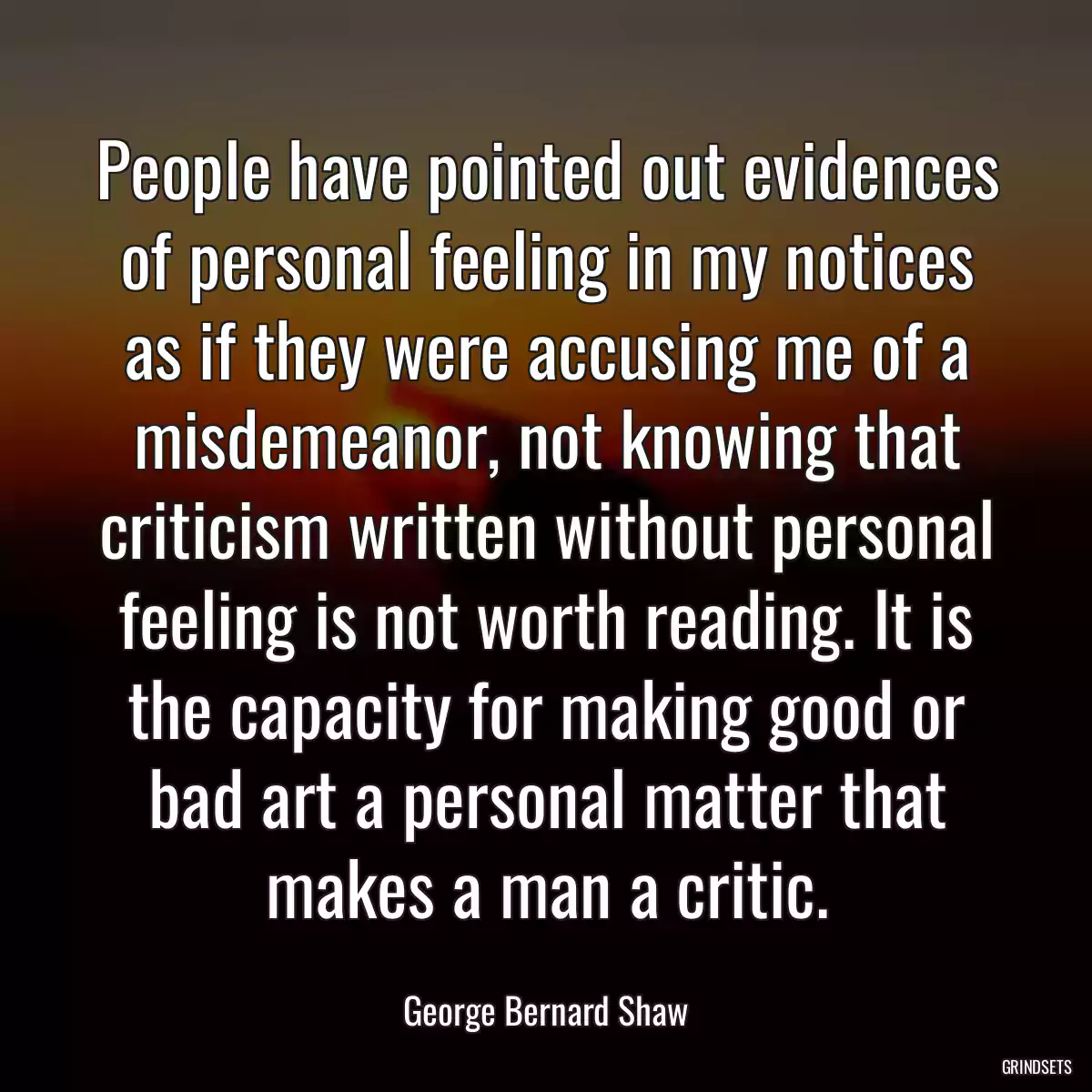 People have pointed out evidences of personal feeling in my notices as if they were accusing me of a misdemeanor, not knowing that criticism written without personal feeling is not worth reading. It is the capacity for making good or bad art a personal matter that makes a man a critic.