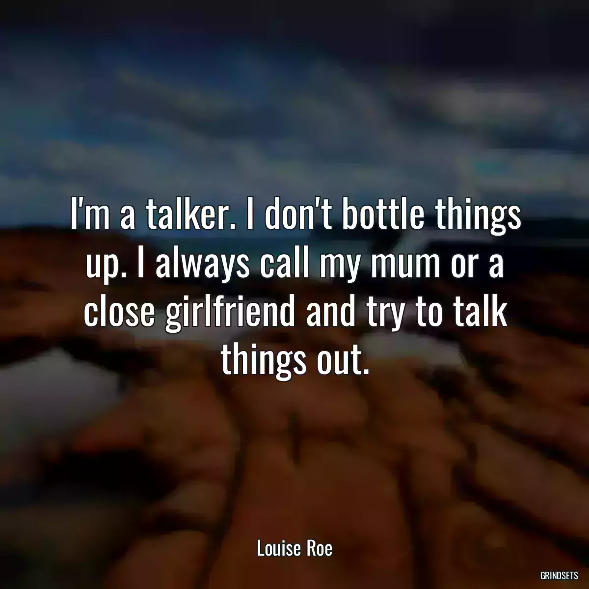 I\'m a talker. I don\'t bottle things up. I always call my mum or a close girlfriend and try to talk things out.