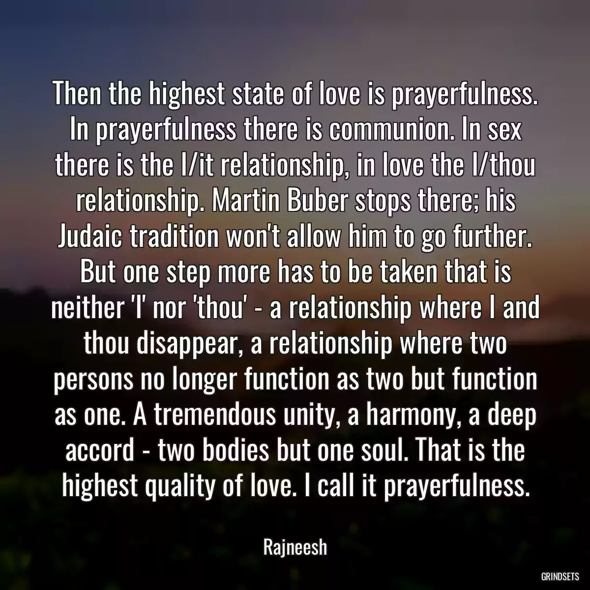 Then the highest state of love is prayerfulness. In prayerfulness there is communion. In sex there is the I/it relationship, in love the I/thou relationship. Martin Buber stops there; his Judaic tradition won\'t allow him to go further. But one step more has to be taken that is neither \'I\' nor \'thou\' - a relationship where I and thou disappear, a relationship where two persons no longer function as two but function as one. A tremendous unity, a harmony, a deep accord - two bodies but one soul. That is the highest quality of love. I call it prayerfulness.