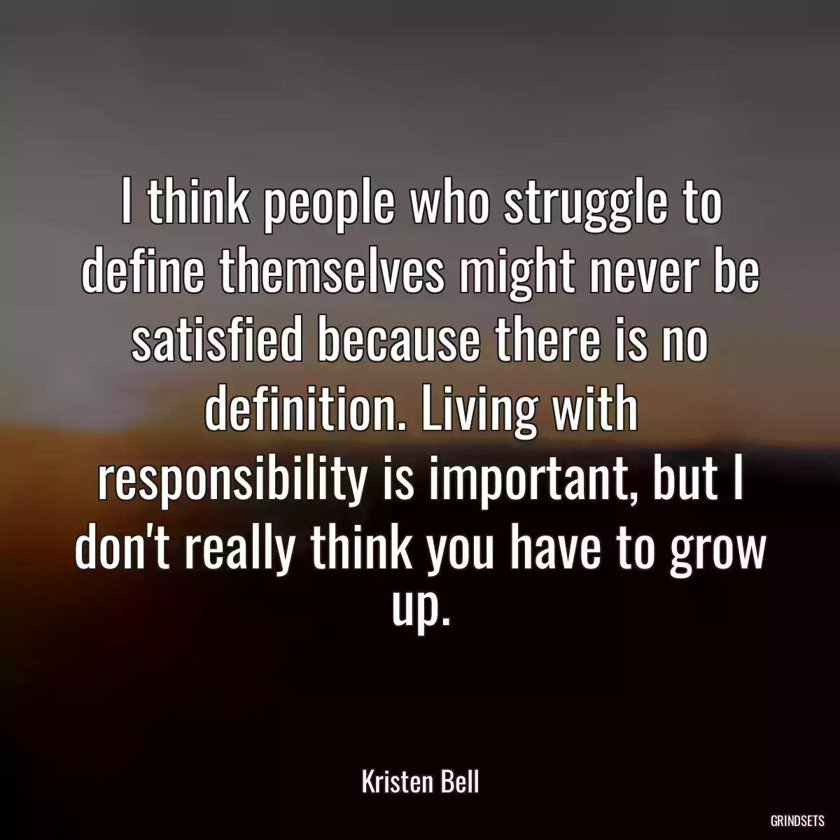 I think people who struggle to define themselves might never be satisfied because there is no definition. Living with responsibility is important, but I don\'t really think you have to grow up.