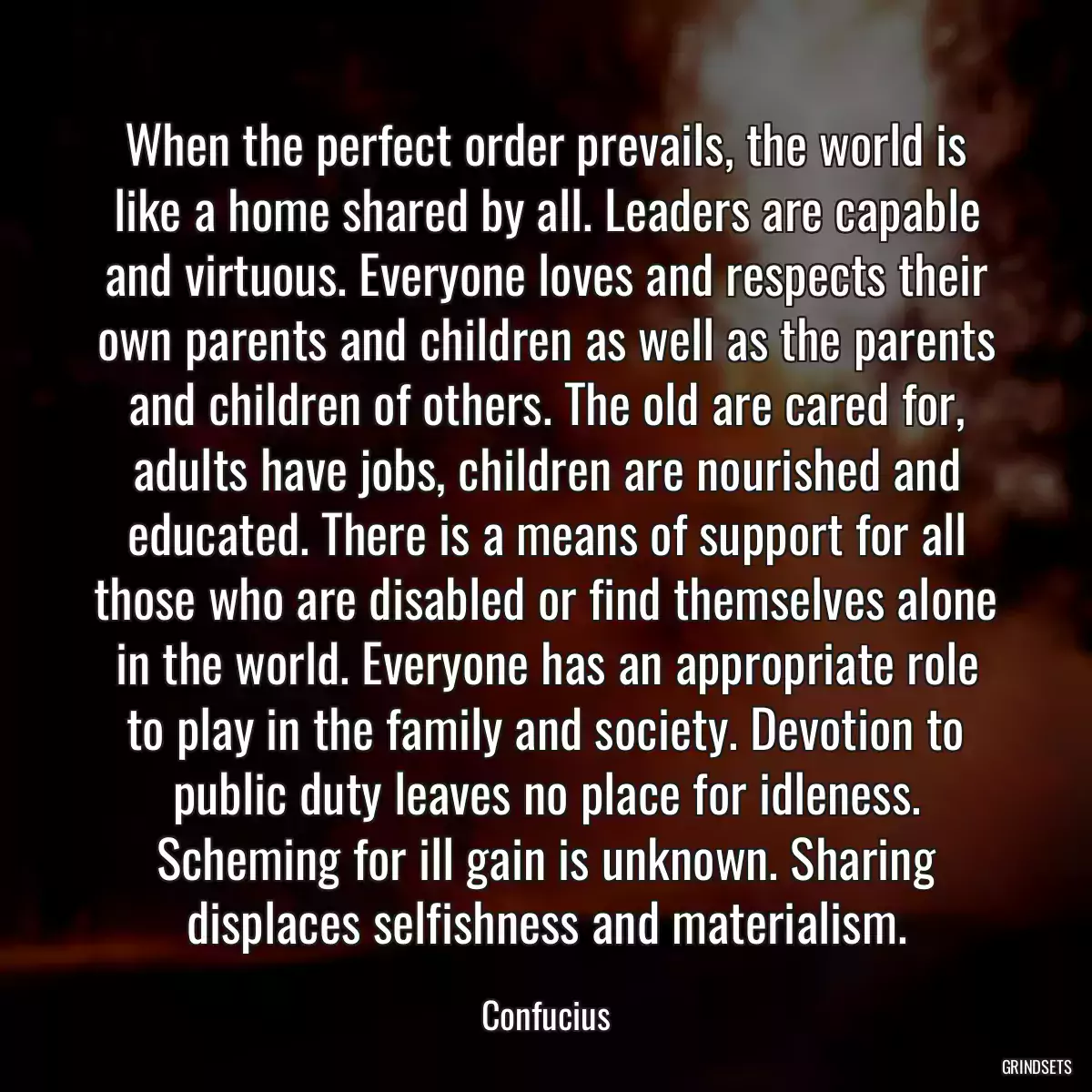 When the perfect order prevails, the world is like a home shared by all. Leaders are capable and virtuous. Everyone loves and respects their own parents and children as well as the parents and children of others. The old are cared for, adults have jobs, children are nourished and educated. There is a means of support for all those who are disabled or find themselves alone in the world. Everyone has an appropriate role to play in the family and society. Devotion to public duty leaves no place for idleness. Scheming for ill gain is unknown. Sharing displaces selfishness and materialism.