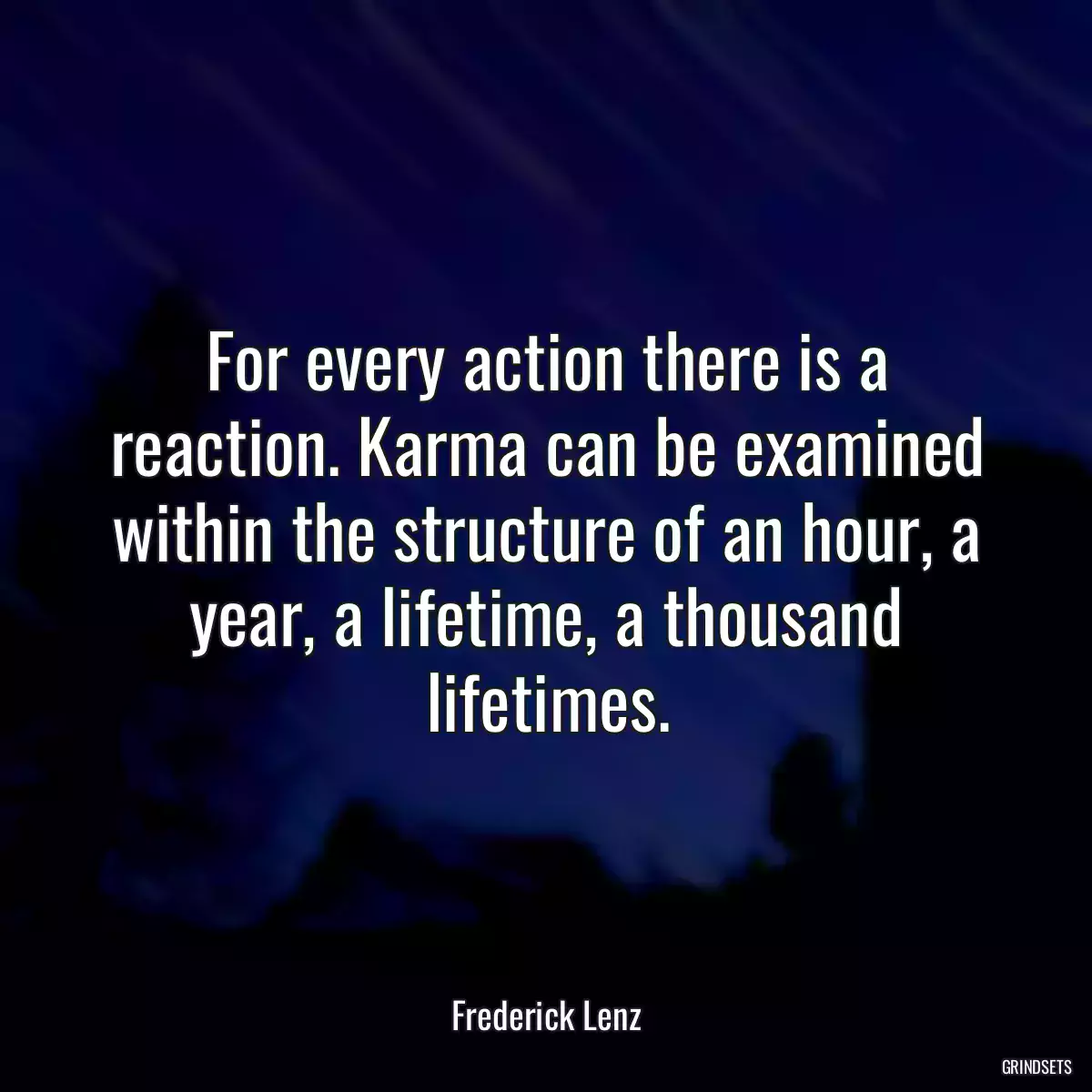 For every action there is a reaction. Karma can be examined within the structure of an hour, a year, a lifetime, a thousand lifetimes.