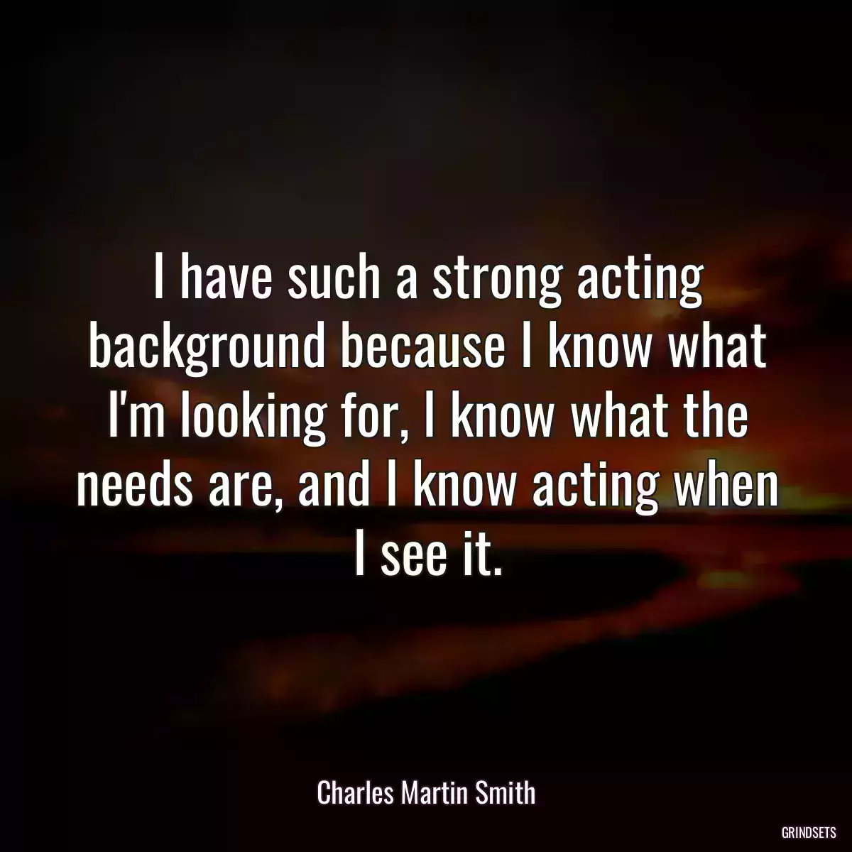 I have such a strong acting background because I know what I\'m looking for, I know what the needs are, and I know acting when I see it.