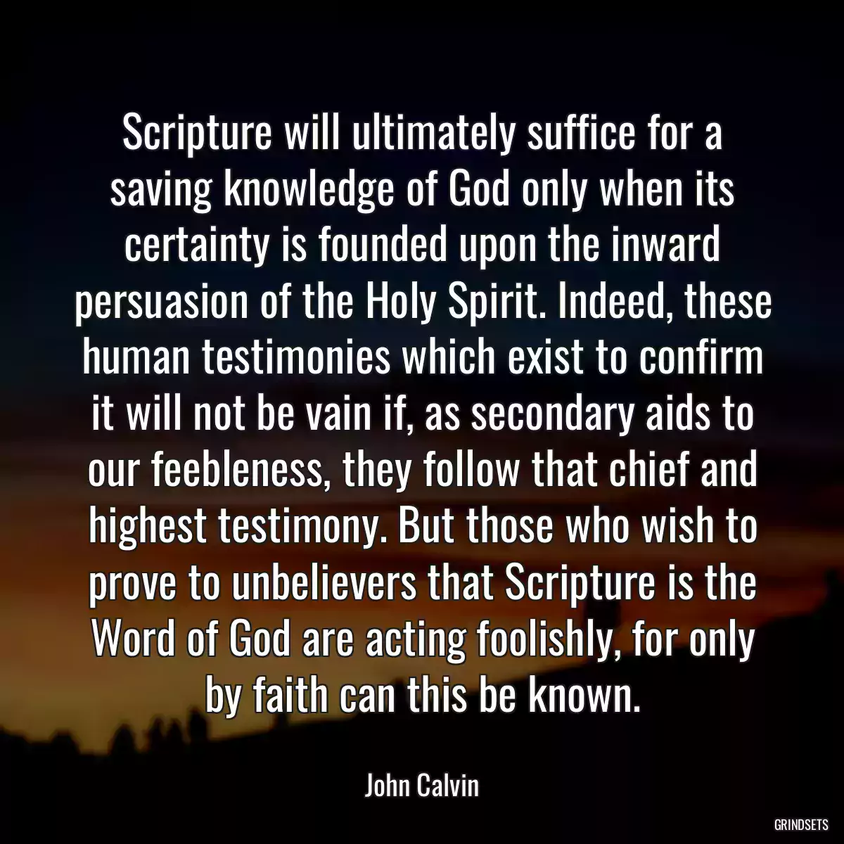 Scripture will ultimately suffice for a saving knowledge of God only when its certainty is founded upon the inward persuasion of the Holy Spirit. Indeed, these human testimonies which exist to confirm it will not be vain if, as secondary aids to our feebleness, they follow that chief and highest testimony. But those who wish to prove to unbelievers that Scripture is the Word of God are acting foolishly, for only by faith can this be known.