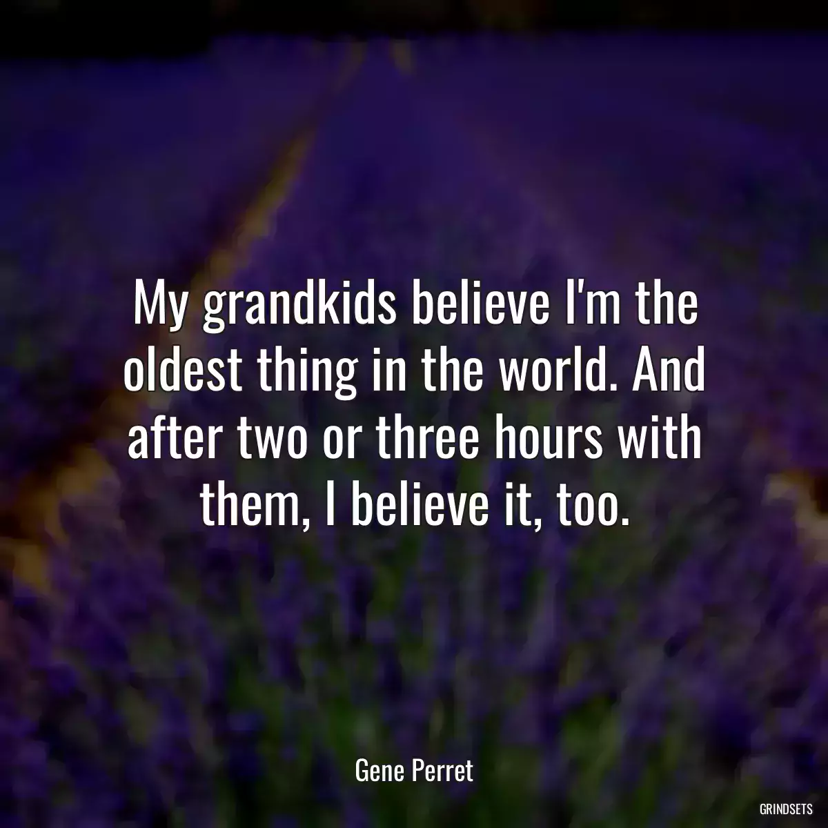 My grandkids believe I\'m the oldest thing in the world. And after two or three hours with them, I believe it, too.