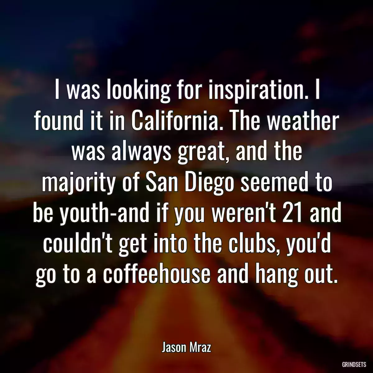 I was looking for inspiration. I found it in California. The weather was always great, and the majority of San Diego seemed to be youth-and if you weren\'t 21 and couldn\'t get into the clubs, you\'d go to a coffeehouse and hang out.