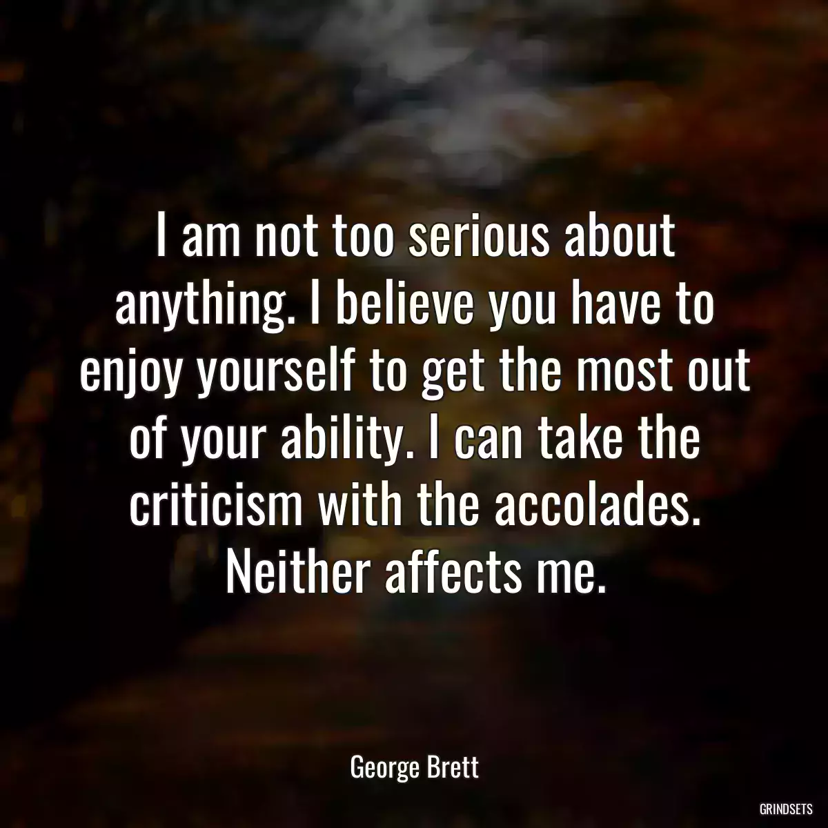 I am not too serious about anything. I believe you have to enjoy yourself to get the most out of your ability. I can take the criticism with the accolades. Neither affects me.