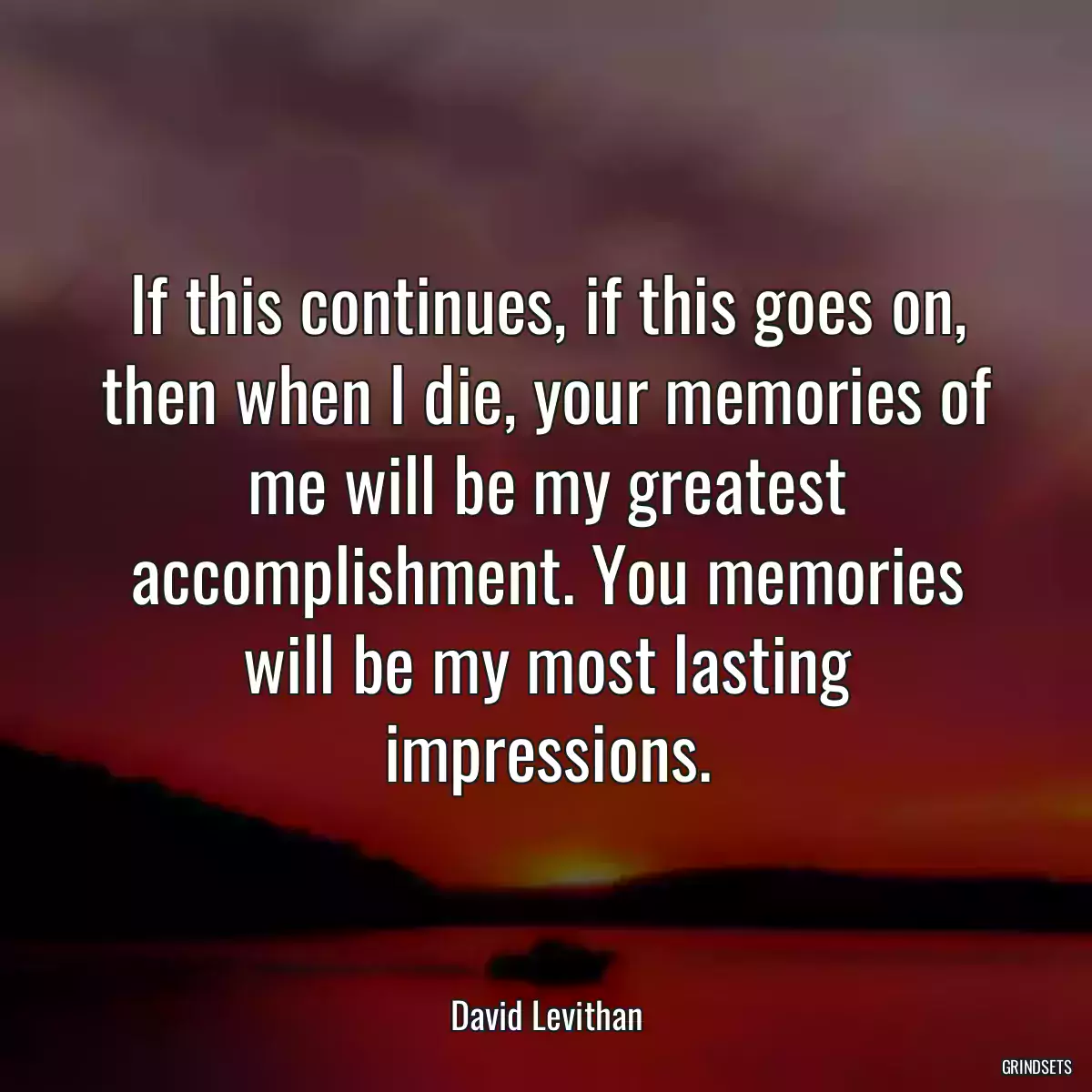 If this continues, if this goes on, then when I die, your memories of me will be my greatest accomplishment. You memories will be my most lasting impressions.