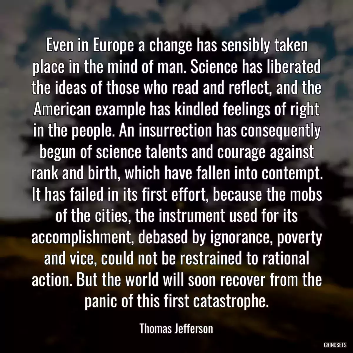 Even in Europe a change has sensibly taken place in the mind of man. Science has liberated the ideas of those who read and reflect, and the American example has kindled feelings of right in the people. An insurrection has consequently begun of science talents and courage against rank and birth, which have fallen into contempt. It has failed in its first effort, because the mobs of the cities, the instrument used for its accomplishment, debased by ignorance, poverty and vice, could not be restrained to rational action. But the world will soon recover from the panic of this first catastrophe.